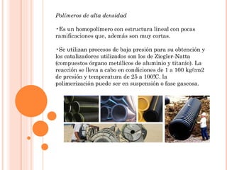 Polímeros de alta densidad
•Es un homopolímero con estructura lineal con pocas
ramificaciones que, además son muy cortas.
•Se utilizan procesos de baja presión para su obtención y
los catalizadores utilizados son los de Ziegler-Natta
(compuestos órgano metálicos de aluminio y titanio). La
reacción se lleva a cabo en condiciones de 1 a 100 kg/cm2
de presión y temperatura de 25 a 100!C. la
polimerización puede ser en suspensión o fase gaseosa.
 