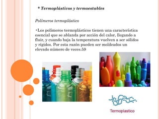 * Termoplásticos y termoestables
Polímeros termoplástico
•Los polímeros termoplásticos tienen una característica
esencial que se ablanda por acción del calor, llegando a
fluir, y cuando baja la temperatura vuelven a ser sólidos
y rígidos. Por esta razón pueden ser moldeados un
elevado número de veces.59
 
