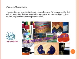 Polímero Termoestable
•Los polímeros termoestables no reblandecen ni fluyen por acción del
calor, llegando a descomponer si la temperatura sigue subiendo. Por
ello no se puede moldear repetidas veces.
 