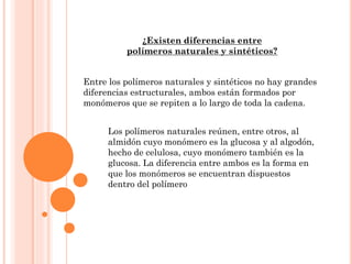 ¿Existen diferencias entre
polímeros naturales y sintéticos?
Entre los polímeros naturales y sintéticos no hay grandes
diferencias estructurales, ambos están formados por
monómeros que se repiten a lo largo de toda la cadena.
Los polímeros naturales reúnen, entre otros, al
almidón cuyo monómero es la glucosa y al algodón,
hecho de celulosa, cuyo monómero también es la
glucosa. La diferencia entre ambos es la forma en
que los monómeros se encuentran dispuestos
dentro del polímero
 