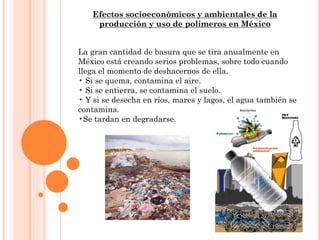 Efectos socioeconómicos y ambientales de la
producción y uso de polímeros en México
La gran cantidad de basura que se tira anualmente en
México está creando serios problemas, sobre todo cuando
llega el momento de deshacernos de ella.
• Si se quema, contamina el aire.
• Si se entierra, se contamina el suelo.
• Y si se desecha en ríos, mares y lagos, el agua también se
contamina.
•Se tardan en degradarse.
 