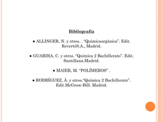 Bibliografía
● ALLINGER, N. y otros. . “Químicaorgánica”. Edit.
RevertéS.A., Madrid.
● GUARDIA, C. y otros. “Química 2 Bachillerato”. Edit.
Santillana.Madrid.
● MAIER, M. “POLÍMEROS” .
● RODRÍGUEZ, Á. y otros.“Química 2 Bachillerato”.
Edit.McGraw-Hill. Madrid.
 