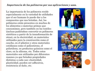Importancia de los polímeros por sus aplicaciones y usos.
La importancia de los polímeros reside
especialmente en la variedad de utilidades
que el ser humano le puede dar a los
compuestos que nos brindan. Así, los
polímeros están presentes en muchos de
los alimentos o materias primas que
consumimos, pero también en los textiles
(incluso pudiéndose convertir en polímeros
sintéticos a partir de la transformación de
otros), en la electricidad, en materiales
utilizados para la construcción como el
caucho, en el plástico y otros materiales
cotidianos como el poliestireno, el
polietileno, en productos químicos como el
cloro, en la silicona, etc. Todos estos
materiales son utilizados por diferentes
razones ya que brindan propiedades
distintas a cada uso: elasticidad,
plasticidad, pueden ser adhesivos,
resistencia al daño, etc.
 