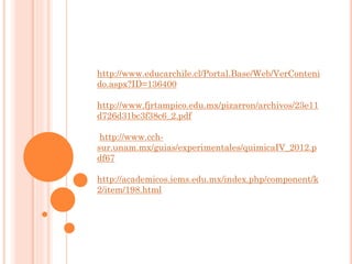 http://www.educarchile.cl/Portal.Base/Web/VerConteni
do.aspx?ID=136400
http://www.fjrtampico.edu.mx/pizarron/archivos/23e11
d726d31bc3f38c6_2.pdf
http://www.cch-
sur.unam.mx/guias/experimentales/quimicaIV_2012.p
df67
http://academicos.iems.edu.mx/index.php/component/k
2/item/198.html
 
