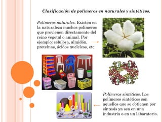 Clasificación de polímeros en naturales y sintéticos.
Polímeros naturales. Existen en
la naturaleza muchos polímeros
que provienen directamente del
reino vegetal o animal. Por
ejemplo: celulosa, almidón,
proteínas, ácidos nucleícos, etc.
Polímeros sintéticos. Los
polímeros sintéticos son
aquellos que se obtienen por
síntesis ya sea en una
industria o en un laboratorio.
 