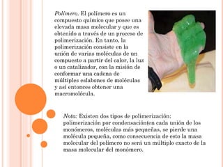 Polímero. El polímero es un
compuesto químico que posee una
elevada masa molecular y que es
obtenido a través de un proceso de
polimerización. En tanto, la
polimerización consiste en la
unión de varias moléculas de un
compuesto a partir del calor, la luz
o un catalizador, con la misión de
conformar una cadena de
múltiples eslabones de moléculas
y así entonces obtener una
macromolécula.
Nota: Existen dos tipos de polimerización:
polimerización por condensación(en cada unión de los
monómeros, moléculas más pequeñas, se pierde una
molécula pequeña, como consecuencia de esto la masa
molecular del polímero no será un múltiplo exacto de la
masa molecular del monómero.
 