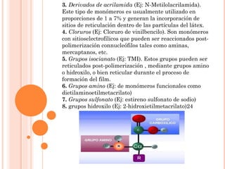 3. Derivados de acrilamida (Ej: N-Metilolacrilamida).
Este tipo de monómeros es usualmente utilizado en
proporciones de 1 a 7% y generan la incorporación de
sitios de reticulación dentro de las partículas del látex.
4. Cloruros (Ej: Cloruro de vinilbencilo). Son monómeros
con sitioselectrofílicos que pueden ser reaccionados post-
polimerización connucleófilos tales como aminas,
mercaptanos, etc.
5. Grupos isocianato (Ej: TMI). Estos grupos pueden ser
reticulados post-polimerización , mediante grupos amino
o hidroxilo, o bien reticular durante el proceso de
formación del film.
6. Grupos amino (Ej: de monómeros funcionales como
dietilaminoetilmetacrilato)
7. Grupos sulfonato (Ej: estireno sulfonato de sodio)
8. grupos hidroxilo (Ej: 2-hidroxietilmetacrilato)24
 