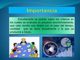 Estudiándola se podrán saber los criterios en
los cuales se evaluara un proyecto económicamente,
que valor tendrá ese dinero con el paso del tiempo,
cantidad que se tiene actualmente y la que se
producirá a futuro.
 
