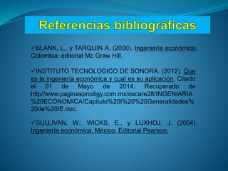 SULLIVAN, W., WICKS, E., y LUXHOJ, J. (2004).
Ingeniería económica. México: Editorial Pearson.
BLANK, L., y TARQUIN A. (2000). Ingeniería económica.
Colombia: editorial Mc Graw Hill.
INSTITUTO TECNOLOGICO DE SONORA. (2012). Que
es la ingeniería económica y cual es su aplicación. Citado
el 01 de Mayo de 2014. Recuperado de
http//www.paginasprodigy.com.mx/oscare28/INGENIARIA
%20ECONOMICA/Capitulo%20I%20%20Generalidades%
20de%20IE.doc.
 