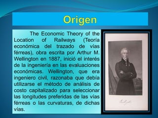 The Economic Theory of the
Location of Railways (Teoría
económica del trazado de vías
férreas), obra escrita por Arthur M.
Wellington en 1887, inició el interés
de la ingeniería en las evaluaciones
económicas. Wellington, que era
ingeniero civil, razonaba que debía
utilizarse el método de análisis de
costo capitalizado para seleccionar
las longitudes preferidas de las vías
férreas o las curvaturas, de dichas
vías.
 