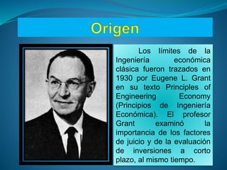 Los límites de la
Ingeniería económica
clásica fueron trazados en
1930 por Eugene L. Grant
en su texto Principles of
Engineering Economy
(Principios de Ingeniería
Económica). El profesor
Grant examinó la
importancia de los factores
de juicio y de la evaluación
de inversiones a corto
plazo, al mismo tiempo.
 
