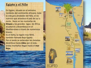 Egipto y el Nilo
En Egipto, situado en el extremo
nordeste del continente africano, toda
la vida gira alrededor del Nilo, el rio
nutricio que atraviesa el país de sur a
norte . Nace en las montañas de
Etiopía y los grandes lagos de África
ecuatorial y desemboca en el
Mediterráneo a través de numerosos
brazos.
Es el Delta, la región mas fértil,
también llamada Bajo Egipto.
Por el oeste se extienden las mesetas
desérticas hasta Libia; por el este,
áridas montañas llegan hasta el mar
Rojo.
 