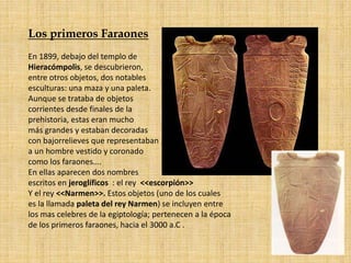 Los primeros Faraones
En 1899, debajo del templo de
Hieracómpolis, se descubrieron,
entre otros objetos, dos notables
esculturas: una maza y una paleta.
Aunque se trataba de objetos
corrientes desde finales de la
prehistoria, estas eran mucho
más grandes y estaban decoradas
con bajorrelieves que representaban
a un hombre vestido y coronado
como los faraones….
En ellas aparecen dos nombres
escritos en jeroglíficos : el rey <<escorpión>>
Y el rey <<Narmen>>. Estos objetos (uno de los cuales
es la llamada paleta del rey Narmen) se incluyen entre
los mas celebres de la egiptología; pertenecen a la época
de los primeros faraones, hacia el 3000 a.C .
 