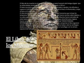 El libro de los muertos es el nombre moderno de un texto funerario del Antiguo Egipto que
se utilizo desde comienzos del Antiguo Imperio 1550 hasta el 50 a.c.
El texto consistía en una serie de sortilegios mágicos destinados a ayudar a los difuntos a
superar el JUICIO DE OSIRIS, asistirlos en su viaje a través de la Duat, el inframundo, y viajar
al Aura, en la otra vida.
El Libro de los Muertos era parte de una tradición de textos funerarios que incluye los
tempranos TEXTOS DE LAS Pirámides de los Sarcófagos, que fueron escritos sobre objetos, y
no sobre papiros. Algunos de los sortilegios del Libro de los Muertos fueron extraídos de
estos textos antiguos y datan del III milenio a. C., mientras que otras fórmulas mágicas
fueron compuestas más tarde en la historia egipcia y datan del TERCER PERIODO
INTERMEDIO(siglos XI-VII a. C.). Algunos de los capítulos que componían el libro siguieron
siendo inscritos en paredes de tumbas y sarcófagos tal y como habían sido los sortilegios
desde su origen. El Libro de los Muertos era introducido en el sarcófago o en la cámara
sepulcral del fallecido.
 