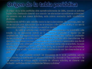 El origen de la tabla periódica data aproximadamente de 1864, cuando el químico
inglés John Newlands observó que cuando los elementos conocidos se ordenaban
de acuerdo con sus masas atómicas, cada octavo elemento tenía propiedades
similares.
Newlands se refirió a esta relación como la ley de las octavas. Sin embargo, esta ley
no se cumple para elementos que se encuentran más allá del calcio, y por eso la
comunidad científica de la época no aceptó su trabajo.
En 1869 el químico ruso Dimitri Mendeleev propuso una tabulación más
amplia de los elementos basada en la recurrencia periódica y regular de las
propiedades. Este segundo intento de sistema periódico hizo posible la predicción
de las propiedades de varios elementos que aún no habían sido descubiertos. Por
ejemplo, Mendeleev propuso la existencia de un elemento desconocido que llamó
eka aluminio, cuya ubicación debiera ser inmediatamente bajo el aluminio. Cuando
el galio fue descubierto cuatro años más tarde, se encontró que las propiedades
predichas para el eka– aluminio coincidían notablemente con las observadas en el
galio.
En 1913 Moseley ordenó los elementos de la tabla periódica usando
como criterio de clasificación el número atómico (Z). Enunció la “ley periódica”: "Si
los elementos se colocan según aumenta su número atómico, se observa una
variación periódica de sus propiedades físicas y químicas"
 