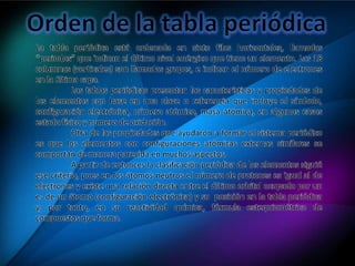 La tabla periódica está ordenada en siete filas horizontales, llamadas
“periodos” que indican el último nivel enérgico que tiene un elemento. Las 18
columnas (verticales) son llamadas grupos, e indican el número de electrones
en la última capa.
Las tablas periódicas presentan las características y propiedades de
los elementos con base en una clave o referencia que incluye el símbolo,
configuración electrónica, número atómico, masa atómica, en algunos casos
estado físico y numero de oxidación.
Otra de las propiedades que ayudaron a formar el sistema periódico
es que los elementos con configuraciones atómicas externas similares se
comportan de manera parecida en muchos aspectos.
A partir de entonces la clasificación periódica de los elementos siguió
ese criterio, pues en los átomos neutros el número de protones es igual al de
electrones y existe una relación directa entre el último orbital ocupado por un
e- de un átomo (configuración electrónica) y su posición en la tabla periódica
y, por tanto, en su reactividad química, fórmula estequiométrica de
compuestos que forma.
 