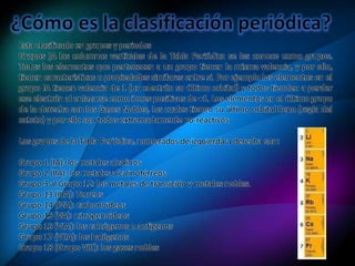 Esta clasificado en grupos y periodos
Grupos ]A las columnas verticales de la Tabla Periódica se les conoce como grupos.
Todos los elementos que pertenecen a un grupo tienen la misma valencia, y por ello,
tienen características o propiedades similares entre si. Por ejemplo los elementos en el
grupo IA tienen valencia de 1 (un electrón su último orbital) y todos tienden a perder
ese electrón al enlazarse como iones positivos de +1. Los elementos en el último grupo
de la derecha son los Gases Nobles, los cuales tienen su último orbital lleno (regla del
octeto) y por ello son todos extremadamente no-reactivos.
Los grupos de la Tabla Periódica, numerados de izquierda a derecha son:
Grupo 1 (IA): los metales alcalinos
Grupo 2 (IIA): los metales alcalinotérreos
Grupo 3 al Grupo 12: los metales de transición y metales nobles.
Grupo 13 (IIIA): Terreos
Grupo 14 (IVA): carbonoideos
Grupo 15 (VA): nitrogenoideos
Grupo 16 (VIA): los calcógenos o anfígenos
Grupo 17 (VIIA): los halógenos
Grupo 18 (Grupo VIII): los gases nobles
 