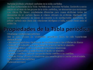 Períodos ]Artículo principal: períodos de la tabla periódica
Las filas horizontales de la Tabla Periódica son llamadas Períodos. Contrario a como
ocurre en el caso de los grupos de la tabla periódica, los elementos que componen
una misma fila tienen propiedades diferentes pero masas similares: todos los
elementos de un período tienen el mismo número de orbitales. Siguiendo esa
norma, cada elemento se coloca de acuerdo a su configuración electrónica. El
primer período solo tiene dos miembros: hidrógeno y helio, ambos tienen solo el
orbital 1s.
Principales propiedades periódicas
Hay un gran número de propiedades periódicas. Entre las más importantes
destacaríamos:
- Estructura electrónica: distribución de los electrones en los orbitales del átomo
- Potencial de ionización: energía necesaria para arrancarle un electrón.
- Electronegatividad: mide la tendencia para atraer electrones.
- Afinidad electrónica: energía liberada al captar un electrón.
- Carácter metálico: define su comportamiento metálico o no metálico.
- Valencia iónica: número de electrones que necesita ganar o perder para el octete.
Otras propiedades periódicas
Podemos enumerar
 