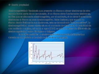  Cuarta propiedad
Electronegatividad: Tendencia que presenta un átomo a atraer electrones de otro
cuando forma parte de un compuesto. Si un átomo atrae fuertemente electrones,
se dice que es altamente electronegativo, por el contrario, si no atrae fuertemente
electrones el átomo es poco electronegativo. Cabe destacar, que cuando un
átomo pierde fácilmente sus electrones, este es denominado “electropositivo”. La
electronegatividad posee relevancia en el momento de determinar la polaridad de
una molécula o enlace, así como el agua (H2O) es polar, en base a la diferencia de
electronegatividad entre Hidrógeno y Oxígeno.
En la tabla periódica la electronegatividad aumenta de izquierda a
derecha en un período y de abajo hacia arriba en un grupo.
 
