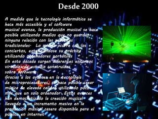 Desde2000
A medida que la tecnología informática se
hace más accesible y el software
musical avanza, la producción musical se hace
posible utilizando medios que no guardan
ninguna relación con las prácticas
tradicionales. Lo mismo ocurre con los
conciertos, extendiéndose su práctica
utilizando ordenadores portátiles
En esta década surgen diferentes entornos
virtuales de estudio construidos
sobre software.
Gracias a los avances en la tecnología
de microprocesadores, se hace posible crear
música de elevada calidad utilizando poco
más que un solo ordenador. Estos avances
han democratizado la creación musical
llevando a un incremento masivo en la
producción musical casera disponible para el
público en internet.
 