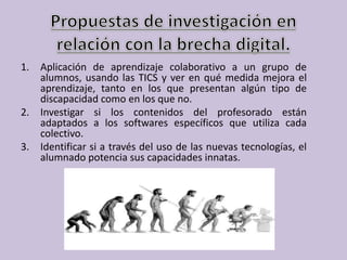 1. Aplicación de aprendizaje colaborativo a un grupo de
alumnos, usando las TICS y ver en qué medida mejora el
aprendizaje, tanto en los que presentan algún tipo de
discapacidad como en los que no.
2. Investigar si los contenidos del profesorado están
adaptados a los softwares específicos que utiliza cada
colectivo.
3. Identificar si a través del uso de las nuevas tecnologías, el
alumnado potencia sus capacidades innatas.
 