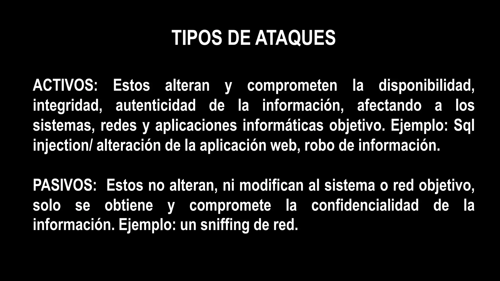 TIPOS DE ATAQUES
ACTIVOS: Estos alteran y comprometen la disponibilidad,
integridad, autenticidad de la información, afectando a los
sistemas, redes y aplicaciones informáticas objetivo. Ejemplo: Sql
injection/ alteración de la aplicación web, robo de información.
PASIVOS: Estos no alteran, ni modifican al sistema o red objetivo,
solo se obtiene y compromete la confidencialidad de la
información. Ejemplo: un sniffing de red.
 