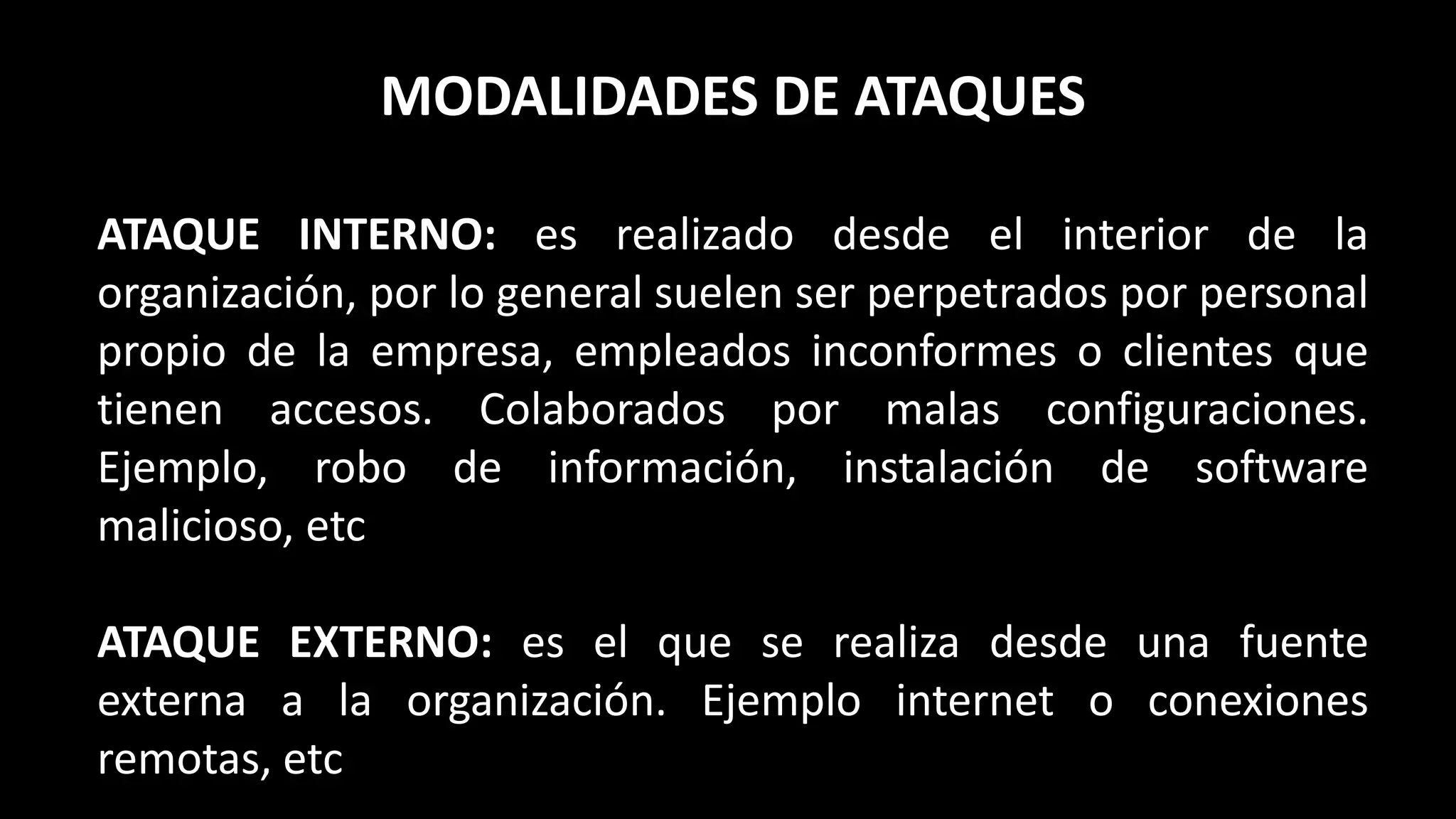 MODALIDADES DE ATAQUES
ATAQUE INTERNO: es realizado desde el interior de la
organización, por lo general suelen ser perpetrados por personal
propio de la empresa, empleados inconformes o clientes que
tienen accesos. Colaborados por malas configuraciones.
Ejemplo, robo de información, instalación de software
malicioso, etc
ATAQUE EXTERNO: es el que se realiza desde una fuente
externa a la organización. Ejemplo internet o conexiones
remotas, etc
 