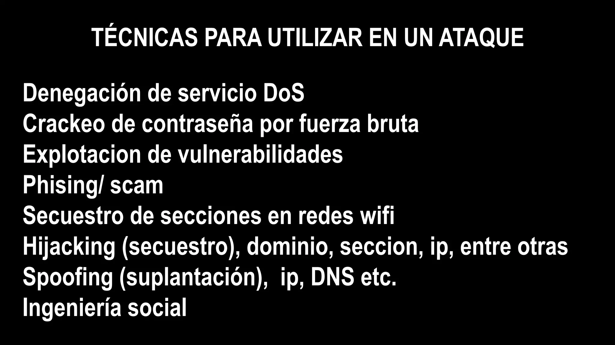 TÉCNICAS PARA UTILIZAR EN UN ATAQUE
Denegación de servicio DoS
Crackeo de contraseña por fuerza bruta
Explotacion de vulnerabilidades
Phising/ scam
Secuestro de secciones en redes wifi
Hijacking (secuestro), dominio, seccion, ip, entre otras
Spoofing (suplantación), ip, DNS etc.
Ingeniería social
 