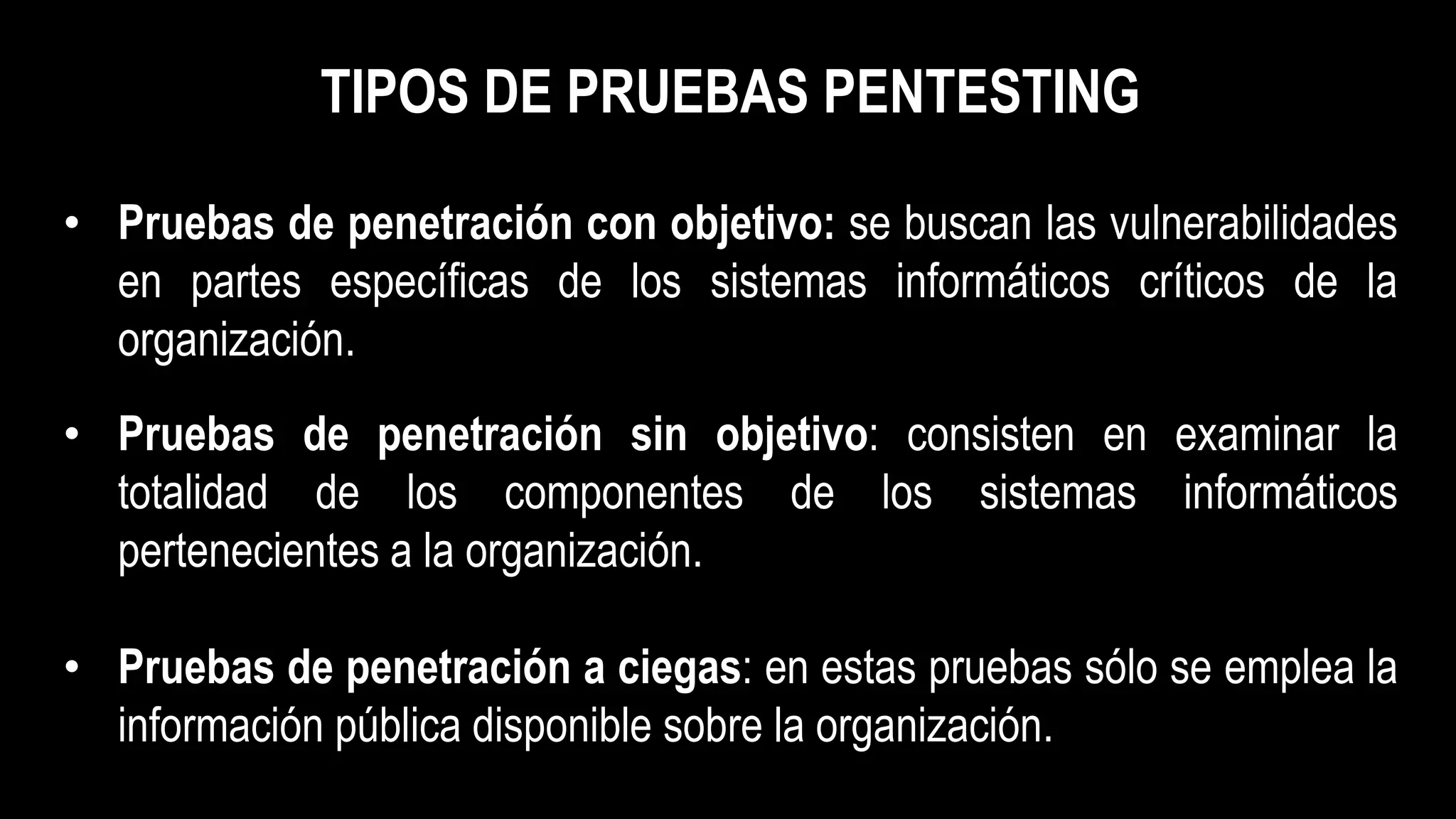 TIPOS DE PRUEBAS PENTESTING
• Pruebas de penetración con objetivo: se buscan las vulnerabilidades
en partes específicas de los sistemas informáticos críticos de la
organización.
• Pruebas de penetración sin objetivo: consisten en examinar la
totalidad de los componentes de los sistemas informáticos
pertenecientes a la organización.
• Pruebas de penetración a ciegas: en estas pruebas sólo se emplea la
información pública disponible sobre la organización.
 