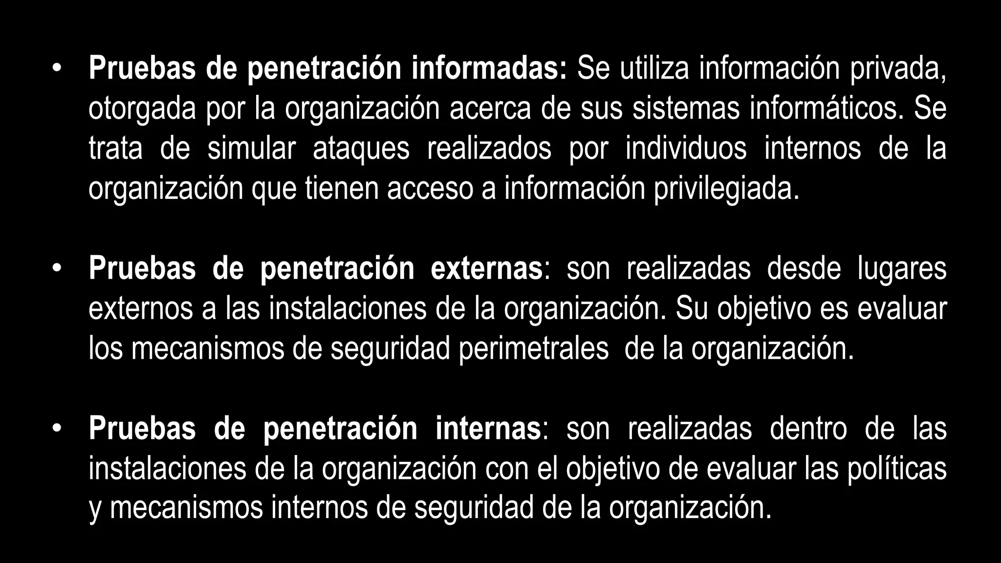 • Pruebas de penetración informadas: Se utiliza información privada,
otorgada por la organización acerca de sus sistemas informáticos. Se
trata de simular ataques realizados por individuos internos de la
organización que tienen acceso a información privilegiada.
• Pruebas de penetración externas: son realizadas desde lugares
externos a las instalaciones de la organización. Su objetivo es evaluar
los mecanismos de seguridad perimetrales de la organización.
• Pruebas de penetración internas: son realizadas dentro de las
instalaciones de la organización con el objetivo de evaluar las políticas
y mecanismos internos de seguridad de la organización.
 