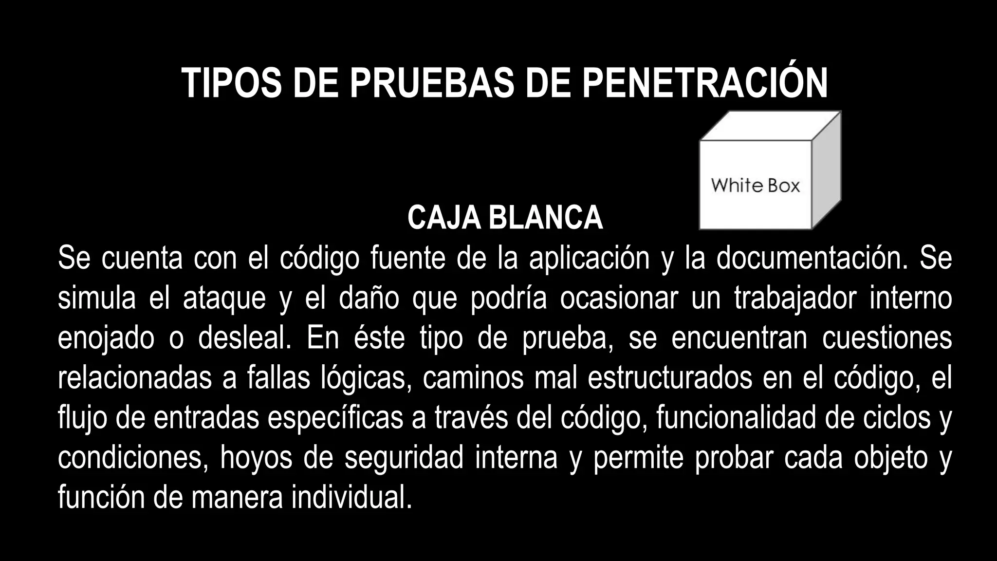TIPOS DE PRUEBAS DE PENETRACIÓN
CAJA BLANCA
Se cuenta con el código fuente de la aplicación y la documentación. Se
simula el ataque y el daño que podría ocasionar un trabajador interno
enojado o desleal. En éste tipo de prueba, se encuentran cuestiones
relacionadas a fallas lógicas, caminos mal estructurados en el código, el
flujo de entradas específicas a través del código, funcionalidad de ciclos y
condiciones, hoyos de seguridad interna y permite probar cada objeto y
función de manera individual.
 