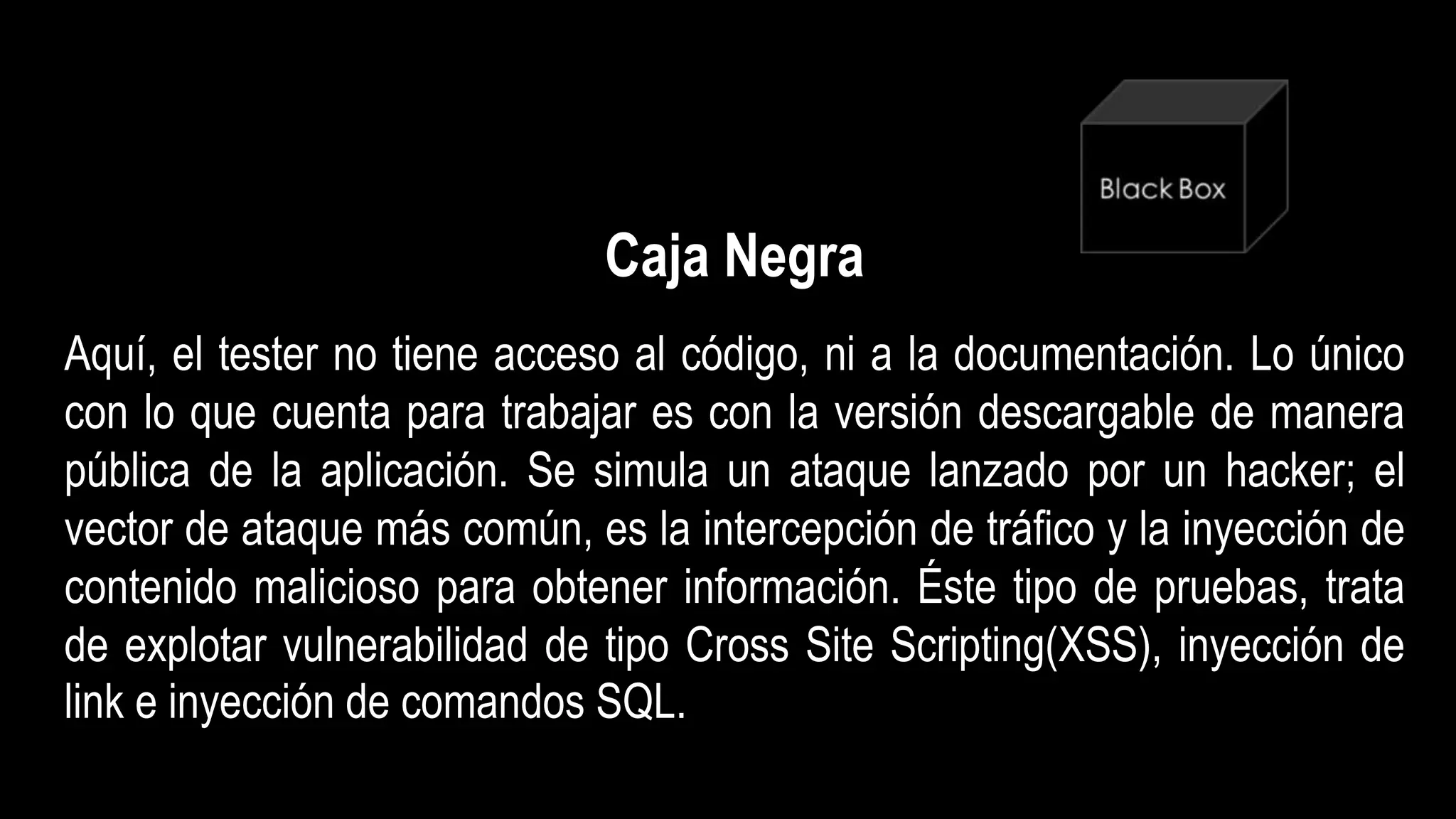 Caja Negra
Aquí, el tester no tiene acceso al código, ni a la documentación. Lo único
con lo que cuenta para trabajar es con la versión descargable de manera
pública de la aplicación. Se simula un ataque lanzado por un hacker; el
vector de ataque más común, es la intercepción de tráfico y la inyección de
contenido malicioso para obtener información. Éste tipo de pruebas, trata
de explotar vulnerabilidad de tipo Cross Site Scripting(XSS), inyección de
link e inyección de comandos SQL.
 