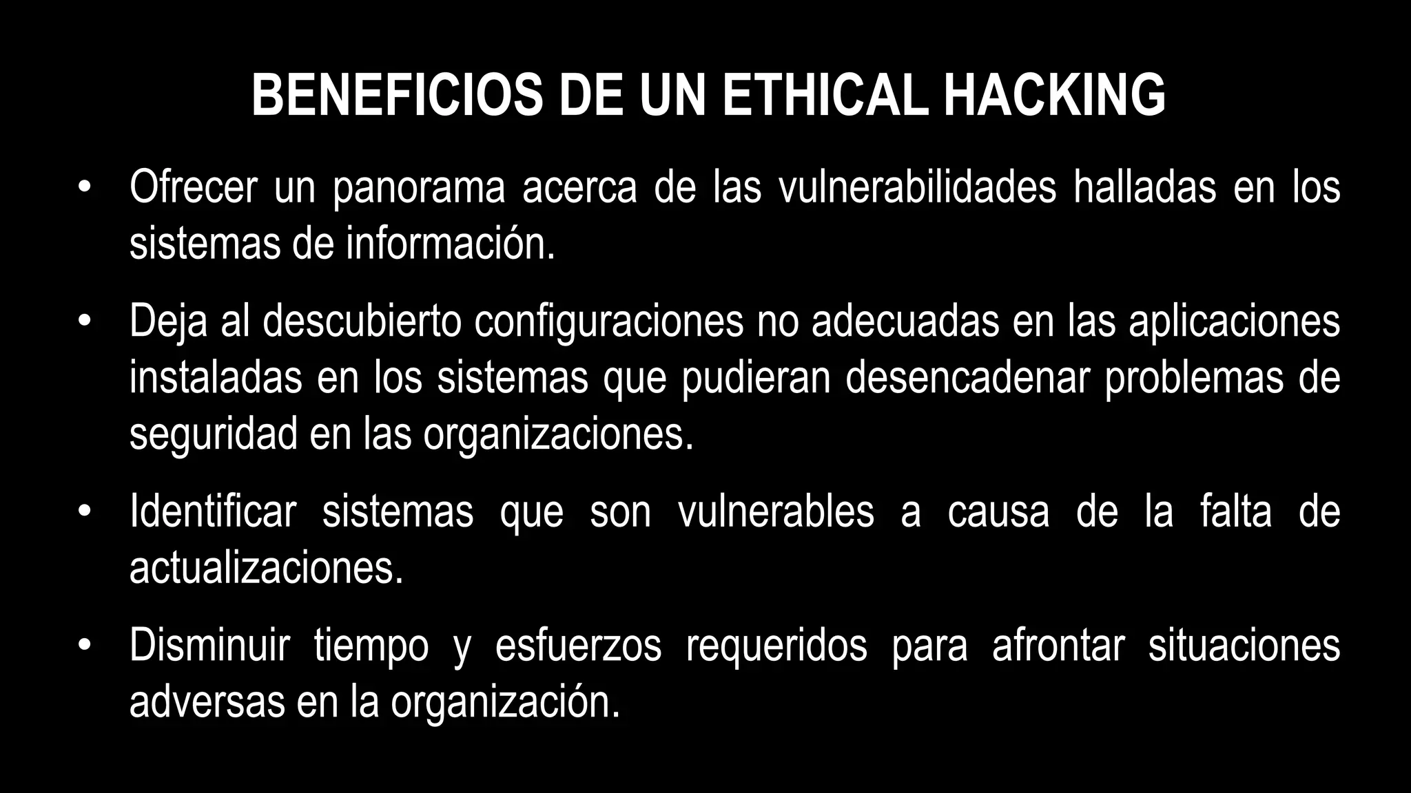 BENEFICIOS DE UN ETHICAL HACKING
• Ofrecer un panorama acerca de las vulnerabilidades halladas en los
sistemas de información.
• Deja al descubierto configuraciones no adecuadas en las aplicaciones
instaladas en los sistemas que pudieran desencadenar problemas de
seguridad en las organizaciones.
• Identificar sistemas que son vulnerables a causa de la falta de
actualizaciones.
• Disminuir tiempo y esfuerzos requeridos para afrontar situaciones
adversas en la organización.
 