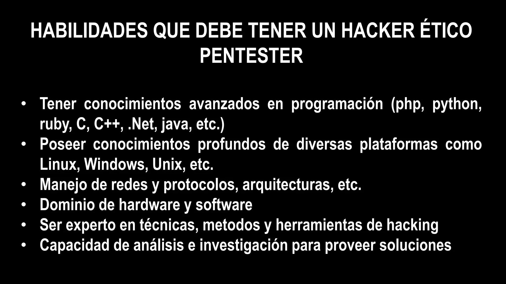 HABILIDADES QUE DEBE TENER UN HACKER ÉTICO
PENTESTER
• Tener conocimientos avanzados en programación (php, python,
ruby, C, C++, .Net, java, etc.)
• Poseer conocimientos profundos de diversas plataformas como
Linux, Windows, Unix, etc.
• Manejo de redes y protocolos, arquitecturas, etc.
• Dominio de hardware y software
• Ser experto en técnicas, metodos y herramientas de hacking
• Capacidad de análisis e investigación para proveer soluciones
 