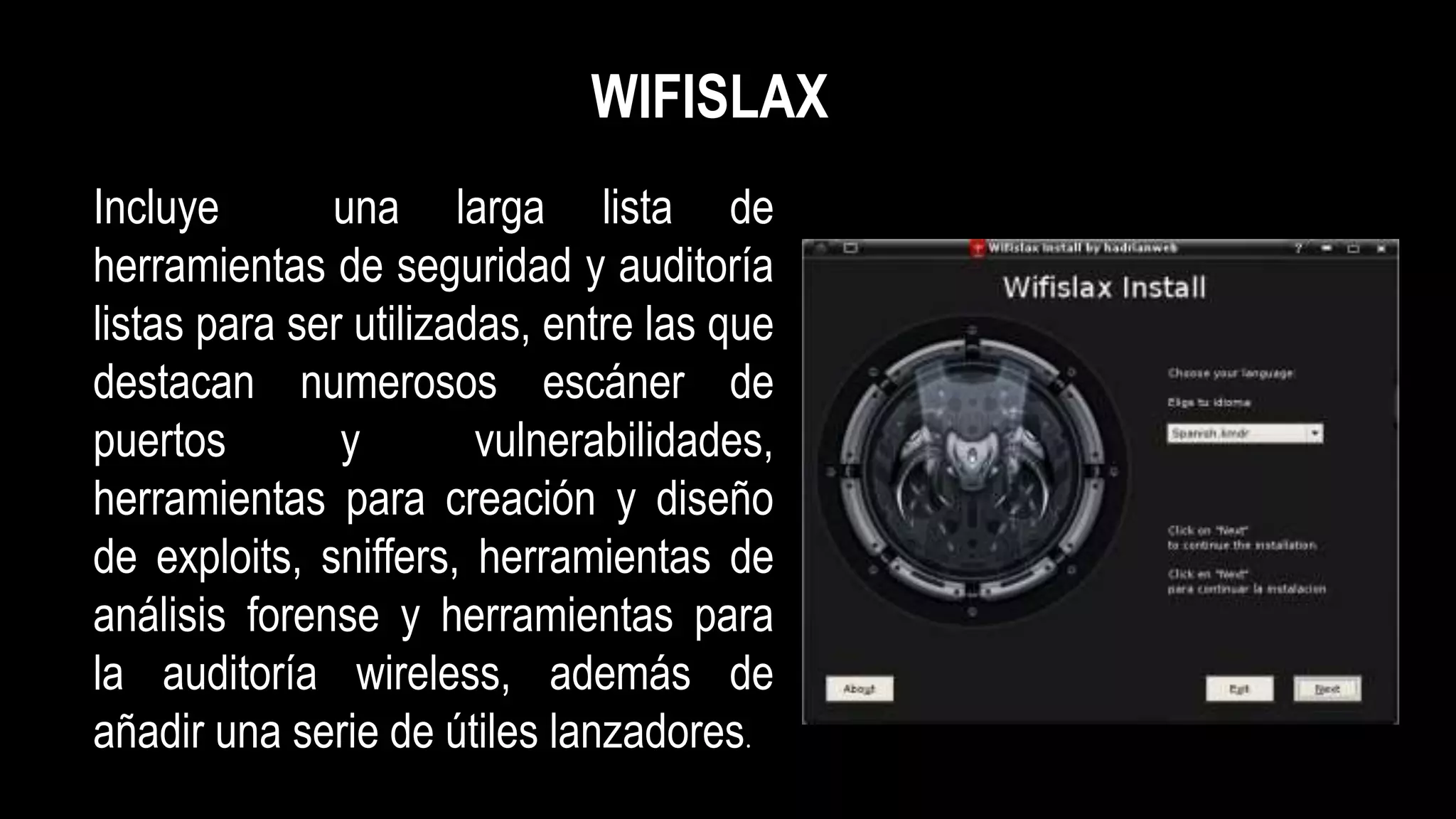 Incluye una larga lista de
herramientas de seguridad y auditoría
listas para ser utilizadas, entre las que
destacan numerosos escáner de
puertos y vulnerabilidades,
herramientas para creación y diseño
de exploits, sniffers, herramientas de
análisis forense y herramientas para
la auditoría wireless, además de
añadir una serie de útiles lanzadores.
WIFISLAX
 