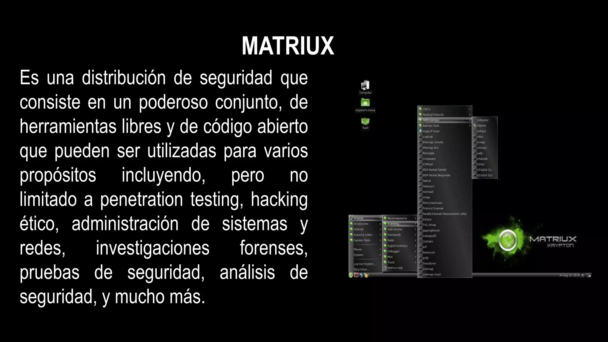 Es una distribución de seguridad que
consiste en un poderoso conjunto, de
herramientas libres y de código abierto
que pueden ser utilizadas para varios
propósitos incluyendo, pero no
limitado a penetration testing, hacking
ético, administración de sistemas y
redes, investigaciones forenses,
pruebas de seguridad, análisis de
seguridad, y mucho más.
MATRIUX
 