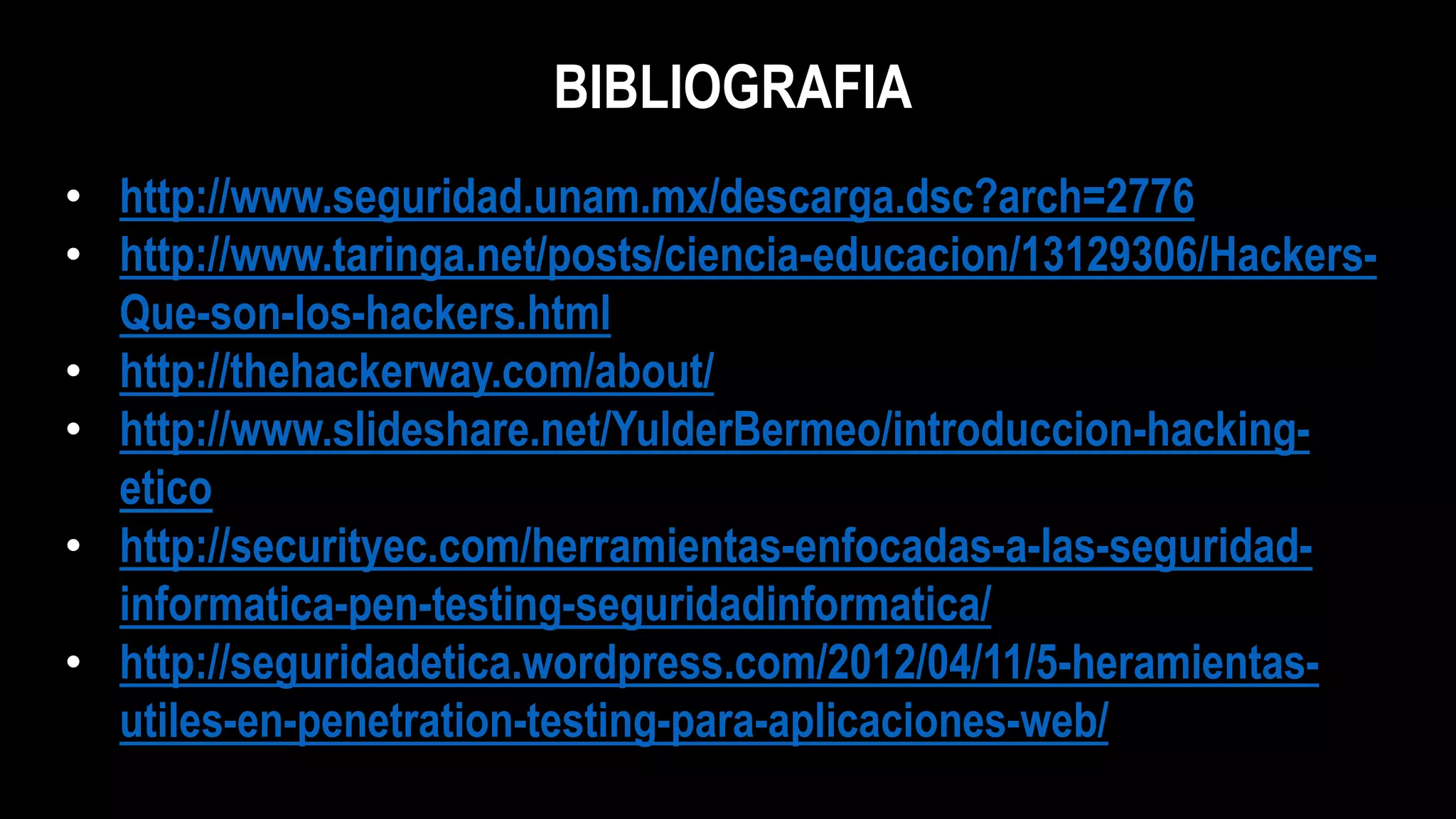 BIBLIOGRAFIA
• http://www.seguridad.unam.mx/descarga.dsc?arch=2776
• http://www.taringa.net/posts/ciencia-educacion/13129306/Hackers-
Que-son-los-hackers.html
• http://thehackerway.com/about/
• http://www.slideshare.net/YulderBermeo/introduccion-hacking-
etico
• http://securityec.com/herramientas-enfocadas-a-las-seguridad-
informatica-pen-testing-seguridadinformatica/
• http://seguridadetica.wordpress.com/2012/04/11/5-heramientas-
utiles-en-penetration-testing-para-aplicaciones-web/
 