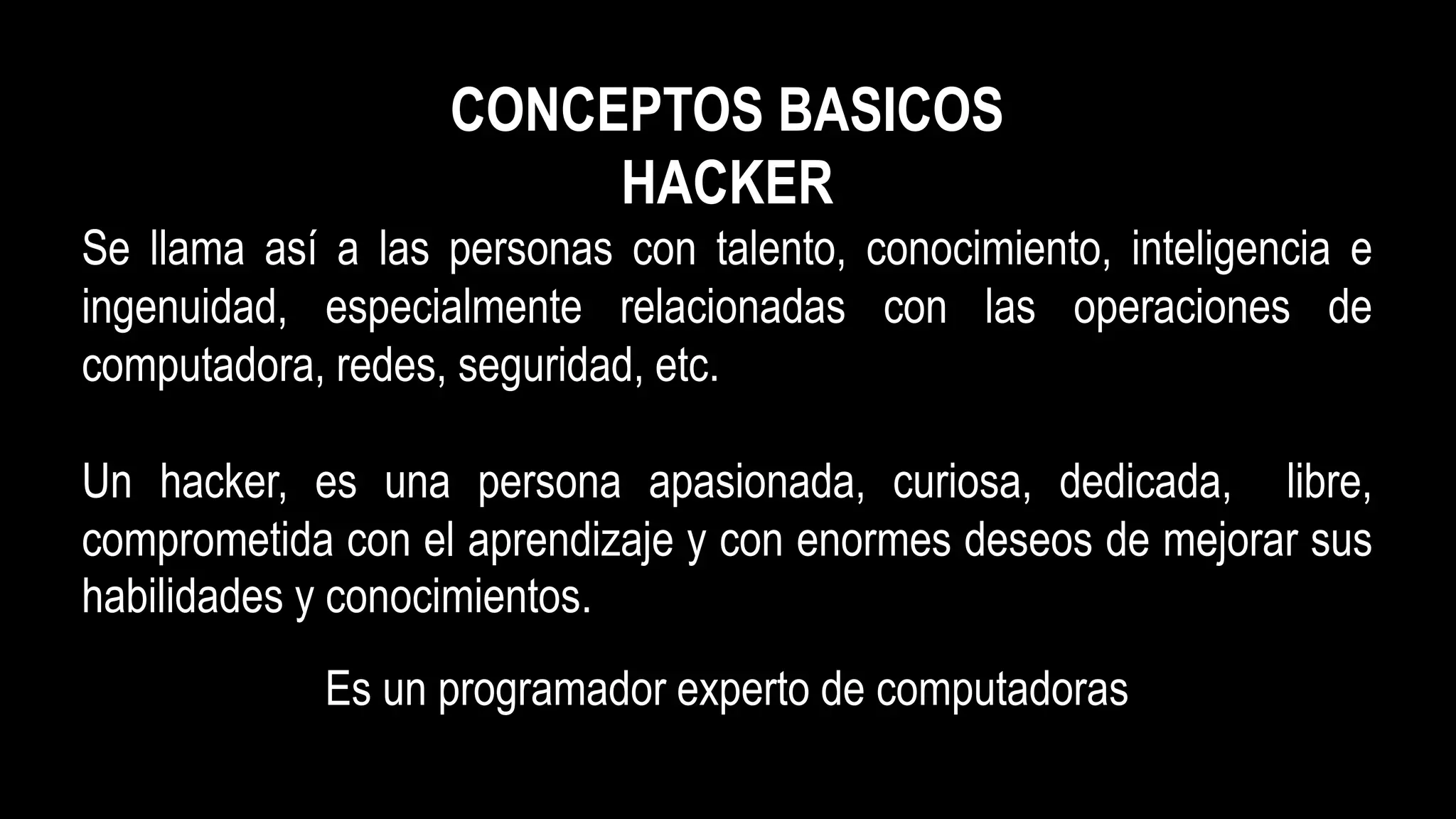 CONCEPTOS BASICOS
HACKER
Se llama así a las personas con talento, conocimiento, inteligencia e
ingenuidad, especialmente relacionadas con las operaciones de
computadora, redes, seguridad, etc.
Un hacker, es una persona apasionada, curiosa, dedicada, libre,
comprometida con el aprendizaje y con enormes deseos de mejorar sus
habilidades y conocimientos.
Es un programador experto de computadoras
 