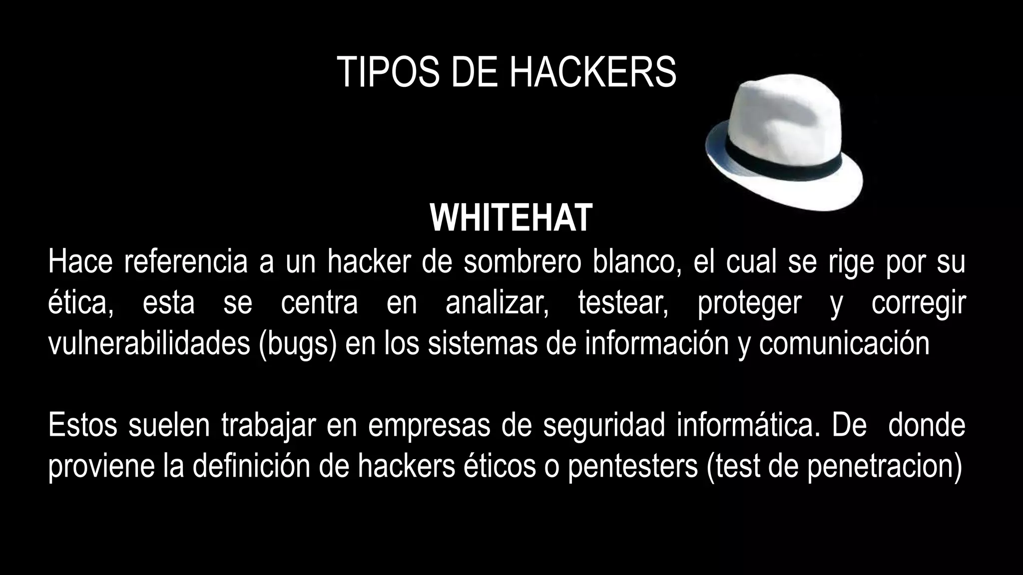 TIPOS DE HACKERS
WHITEHAT
Hace referencia a un hacker de sombrero blanco, el cual se rige por su
ética, esta se centra en analizar, testear, proteger y corregir
vulnerabilidades (bugs) en los sistemas de información y comunicación
Estos suelen trabajar en empresas de seguridad informática. De donde
proviene la definición de hackers éticos o pentesters (test de penetracion)
 
