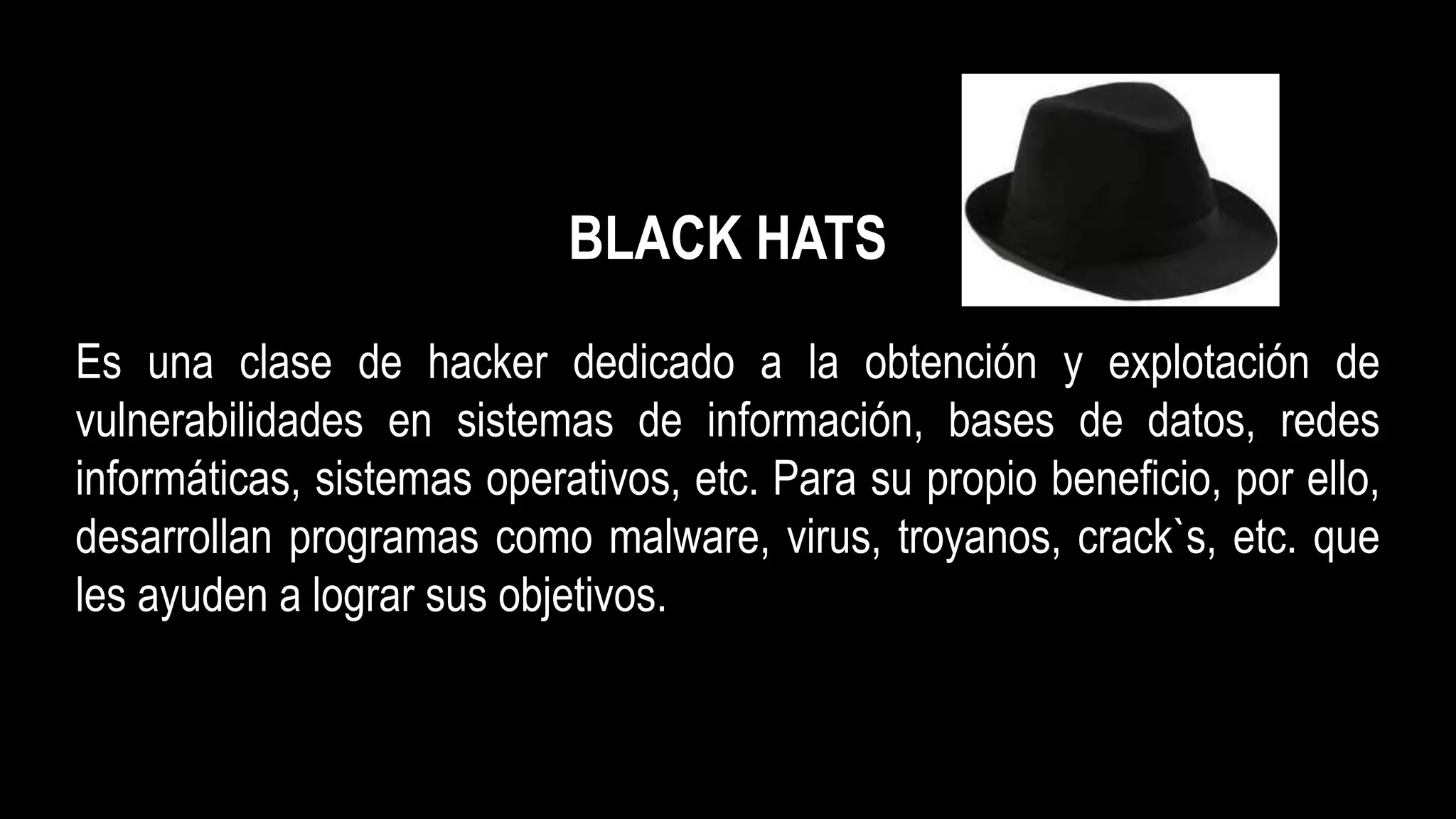 BLACK HATS
Es una clase de hacker dedicado a la obtención y explotación de
vulnerabilidades en sistemas de información, bases de datos, redes
informáticas, sistemas operativos, etc. Para su propio beneficio, por ello,
desarrollan programas como malware, virus, troyanos, crack`s, etc. que
les ayuden a lograr sus objetivos.
 