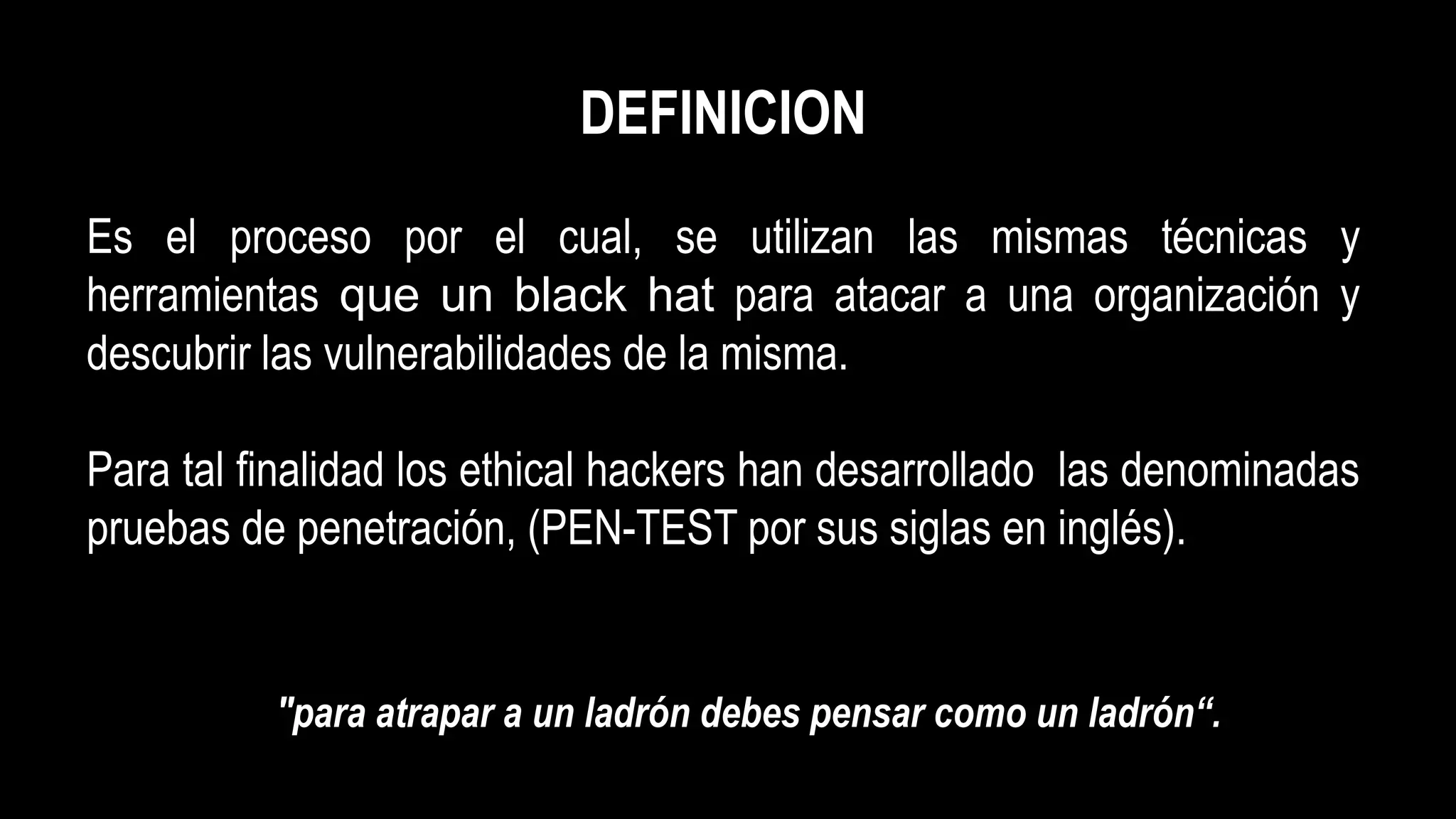 DEFINICION
Es el proceso por el cual, se utilizan las mismas técnicas y
herramientas que un black hat para atacar a una organización y
descubrir las vulnerabilidades de la misma.
Para tal finalidad los ethical hackers han desarrollado las denominadas
pruebas de penetración, (PEN-TEST por sus siglas en inglés).
"para atrapar a un ladrón debes pensar como un ladrón“.
 