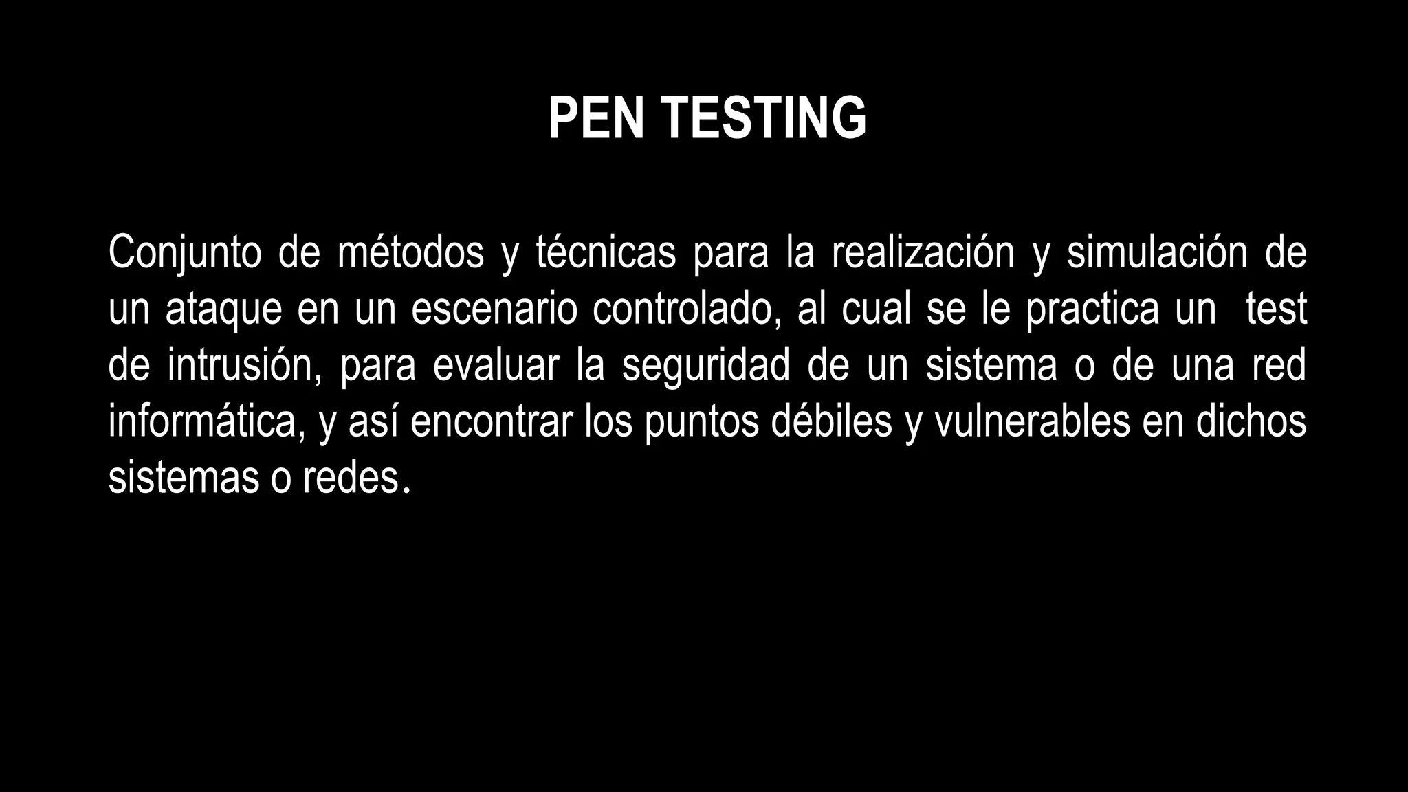 PEN TESTING
Conjunto de métodos y técnicas para la realización y simulación de
un ataque en un escenario controlado, al cual se le practica un test
de intrusión, para evaluar la seguridad de un sistema o de una red
informática, y así encontrar los puntos débiles y vulnerables en dichos
sistemas o redes.
 