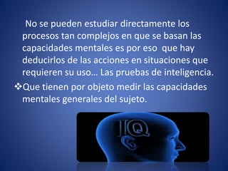 No se pueden estudiar directamente los
procesos tan complejos en que se basan las
capacidades mentales es por eso que hay
deducirlos de las acciones en situaciones que
requieren su uso… Las pruebas de inteligencia.
Que tienen por objeto medir las capacidades
mentales generales del sujeto.
 