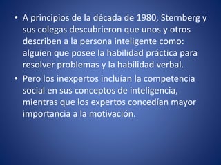 • A principios de la década de 1980, Sternberg y
sus colegas descubrieron que unos y otros
describen a la persona inteligente como:
alguien que posee la habilidad práctica para
resolver problemas y la habilidad verbal.
• Pero los inexpertos incluían la competencia
social en sus conceptos de inteligencia,
mientras que los expertos concedían mayor
importancia a la motivación.
 