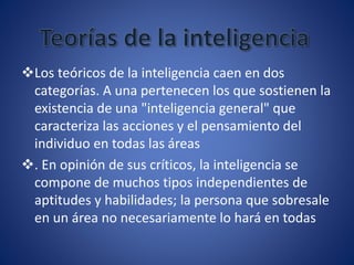 Los teóricos de la inteligencia caen en dos
categorías. A una pertenecen los que sostienen la
existencia de una "inteligencia general" que
caracteriza las acciones y el pensamiento del
individuo en todas las áreas
. En opinión de sus críticos, la inteligencia se
compone de muchos tipos independientes de
aptitudes y habilidades; la persona que sobresale
en un área no necesariamente lo hará en todas
 
