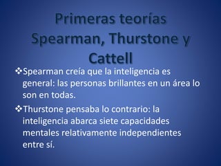 Spearman creía que la inteligencia es
general: las personas brillantes en un área lo
son en todas.
Thurstone pensaba lo contrario: la
inteligencia abarca siete capacidades
mentales relativamente independientes
entre sí.
 