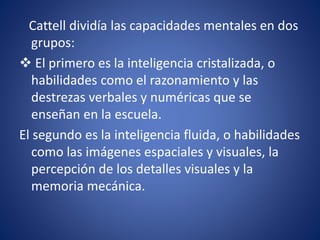 Cattell dividía las capacidades mentales en dos
grupos:
 El primero es la inteligencia cristalizada, o
habilidades como el razonamiento y las
destrezas verbales y numéricas que se
enseñan en la escuela.
El segundo es la inteligencia fluida, o habilidades
como las imágenes espaciales y visuales, la
percepción de los detalles visuales y la
memoria mecánica.
 