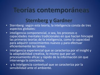 • Sternberg: según esta teoría, la inteligencia consta de tres
aspectos globales:
• inteligencia componencial, o sea, los procesos o
capacidades mentales tradicionales en que hacían hincapié
las primeras teorías de la inteligencia, como la capacidad
para adquirir conocimientos nuevos y para efectuar
eficientemente las tareas.
• inteligencia experiencial que se caracteriza por el insight y
la adaptabilidad creativa, lo mismo que por un
procesamiento eficaz y rápido de la información sin que
intervenga la conciencia.
• y la inteligencia contextual que se caracteriza por la
sensibilidad ante el ambiente.
 