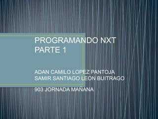 PROGRAMANDO NXT
PARTE 1
ADAN CAMILO LOPEZ PANTOJA
SAMIR SANTIAGO LEON BUITRAGO
903 JORNADA MAÑANA
 