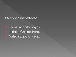Mercado imperfecto
 Daniel zapata hoyos
 Natalia Ospina Pérez
 Yorledi zapata Vélez
 